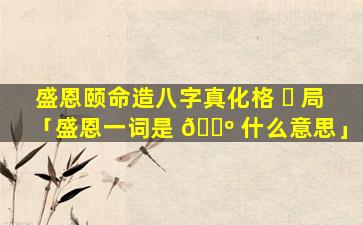 盛恩颐命造八字真化格 ☘ 局「盛恩一词是 🌺 什么意思」